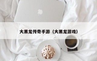 大黑龙传奇手游（大黑龙游戏）